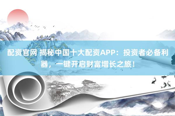 配资官网 揭秘中国十大配资APP：投资者必备利器，一键开启财富增长之旅！