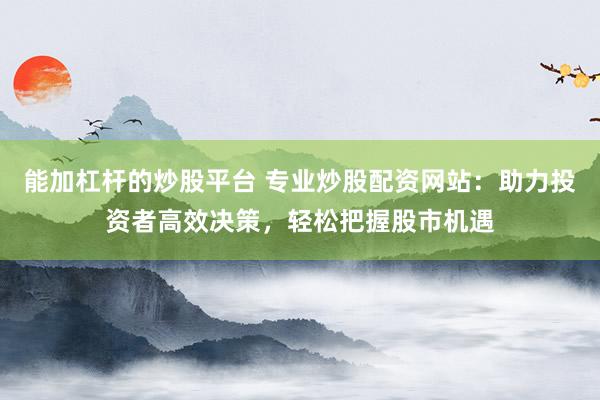 能加杠杆的炒股平台 专业炒股配资网站：助力投资者高效决策，轻松把握股市机遇