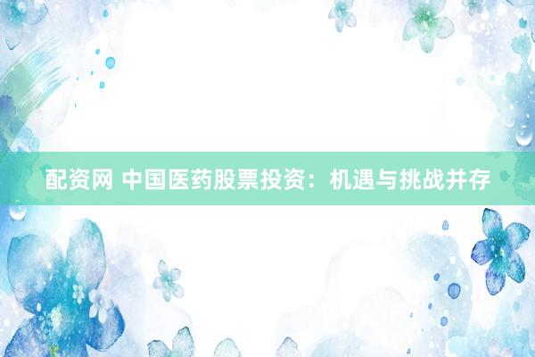 配资网 中国医药股票投资：机遇与挑战并存