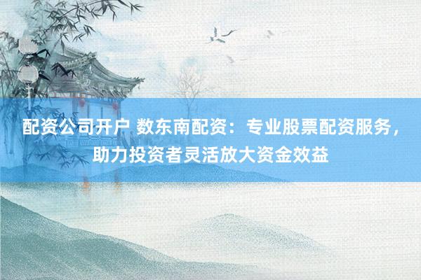 配资公司开户 数东南配资：专业股票配资服务，助力投资者灵活放大资金效益