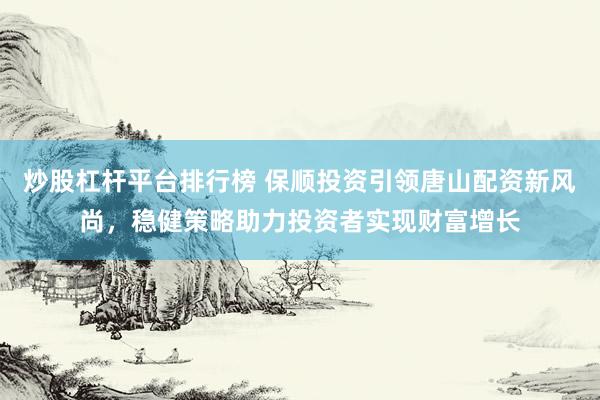 炒股杠杆平台排行榜 保顺投资引领唐山配资新风尚，稳健策略助力投资者实现财富增长