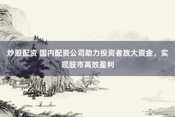 炒股配资 国内配资公司助力投资者放大资金，实现股市高效盈利