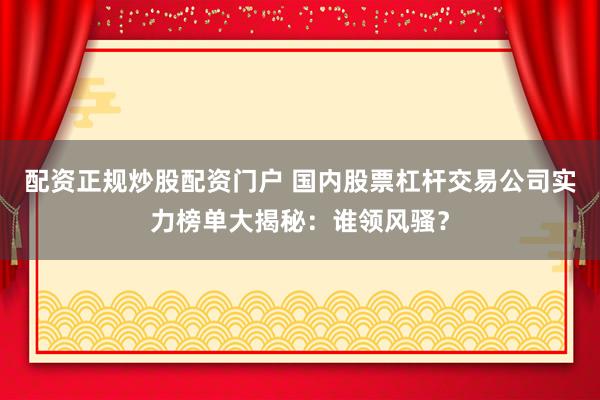 配资正规炒股配资门户 国内股票杠杆交易公司实力榜单大揭秘：谁领风骚？