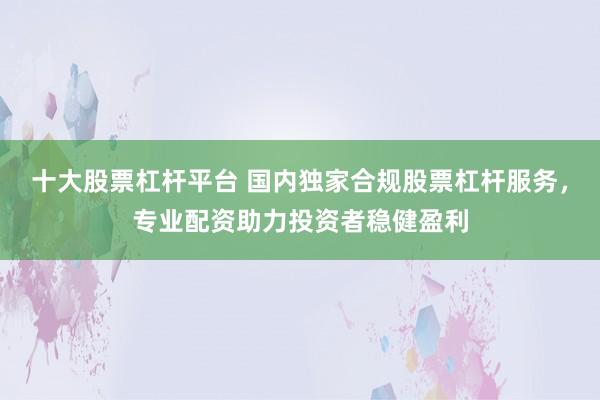 十大股票杠杆平台 国内独家合规股票杠杆服务，专业配资助力投资者稳健盈利