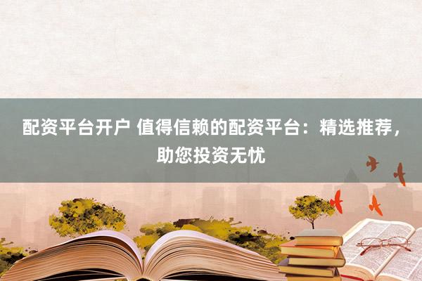 配资平台开户 值得信赖的配资平台：精选推荐，助您投资无忧