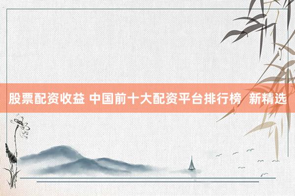 股票配资收益 中国前十大配资平台排行榜  新精选