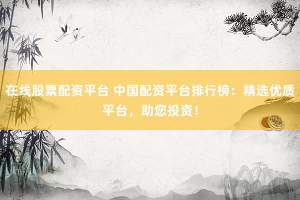 在线股票配资平台 中国配资平台排行榜：精选优质平台，助您投资！
