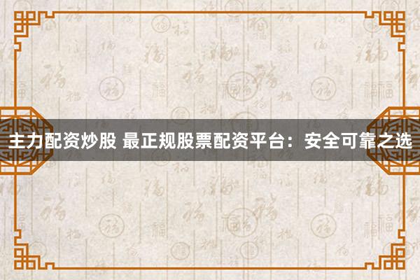 主力配资炒股 最正规股票配资平台：安全可靠之选