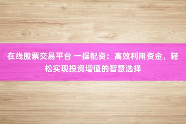 在线股票交易平台 一操配资：高效利用资金，轻松实现投资增值的智慧选择