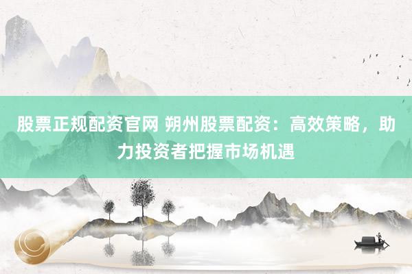 股票正规配资官网 朔州股票配资：高效策略，助力投资者把握市场机遇