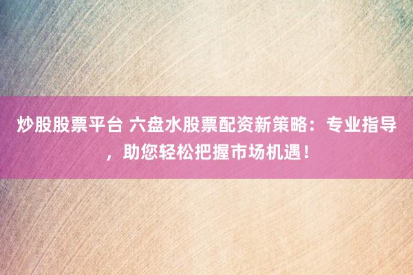 炒股股票平台 六盘水股票配资新策略：专业指导，助您轻松把握市场机遇！