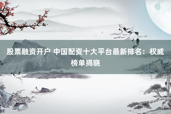 股票融资开户 中国配资十大平台最新排名:权威榜单揭晓