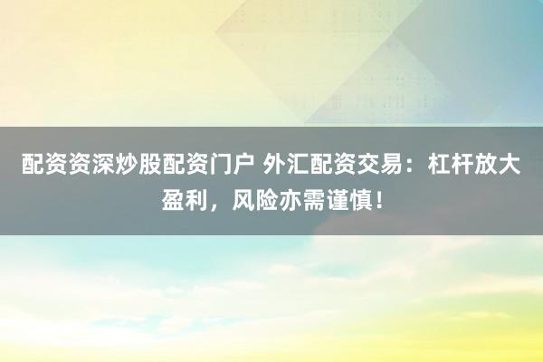 配资资深炒股配资门户 外汇配资交易:杠杆放大盈利,风险亦需谨慎!