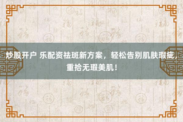 炒股开户 乐配资祛斑新方案,轻松告别肌肤瑕疵,重拾无瑕美肌!