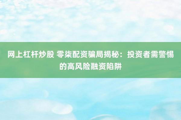 网上杠杆炒股 零柒配资骗局揭秘:投资者需警惕的高风险融资陷阱