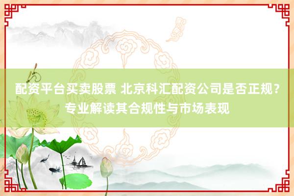 配资平台买卖股票 北京科汇配资公司是否正规?专业解读其合规性与市场表现