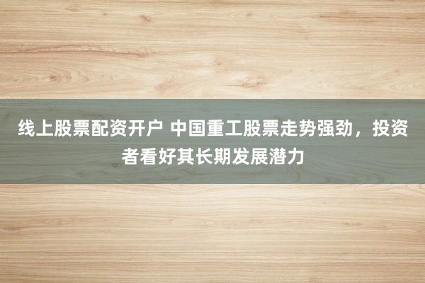 线上股票配资开户 中国重工股票走势强劲，投资者看好其长期发展潜力