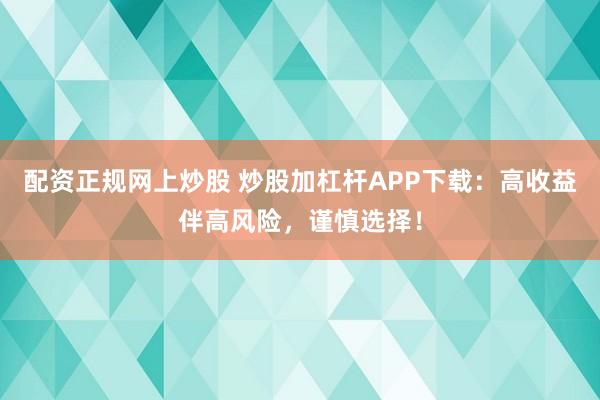 配资正规网上炒股 炒股加杠杆APP下载：高收益伴高风险，谨慎选择！