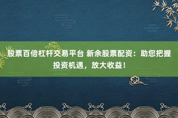 股票百倍杠杆交易平台 新余股票配资：助您把握投资机遇，放大收益！