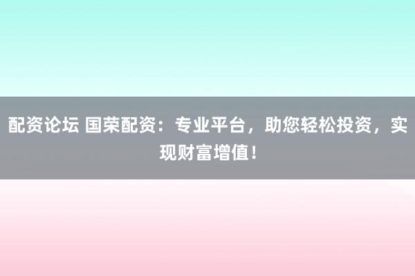 配资论坛 国荣配资：专业平台，助您轻松投资，实现财富增值！