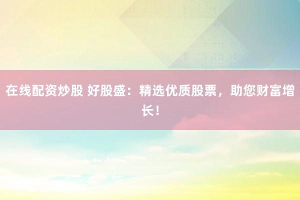 在线配资炒股 好股盛：精选优质股票，助您财富增长！
