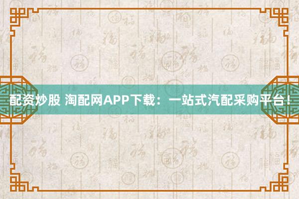 配资炒股 淘配网APP下载:一站式汽配采购平台!