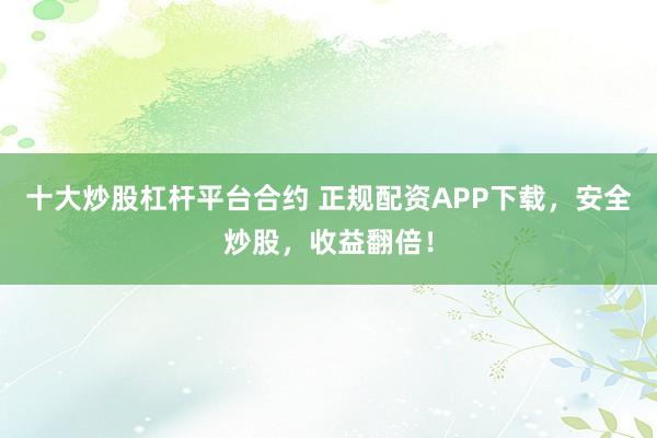 十大炒股杠杆平台合约 正规配资APP下载,安全炒股,收益翻倍!
