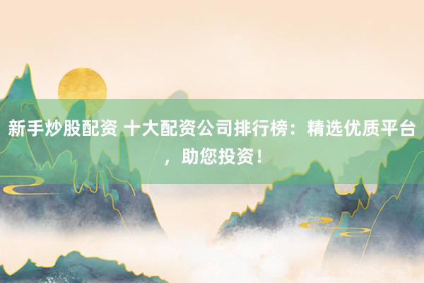 新手炒股配资 十大配资公司排行榜：精选优质平台，助您投资！
