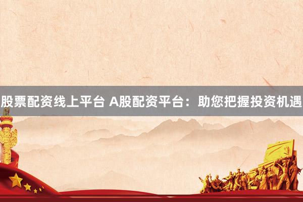股票配资线上平台 A股配资平台：助您把握投资机遇