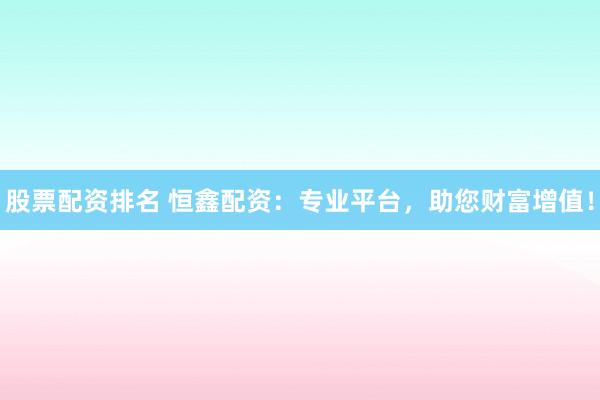 股票配资排名 恒鑫配资:专业平台,助您财富增值!