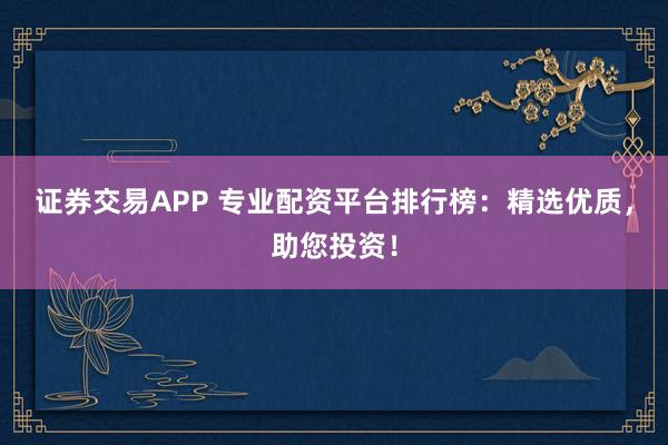 证券交易APP 专业配资平台排行榜：精选优质，助您投资！