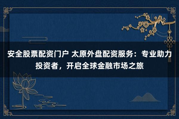 安全股票配资门户 太原外盘配资服务:专业助力投资者,开启全球金融市场之旅