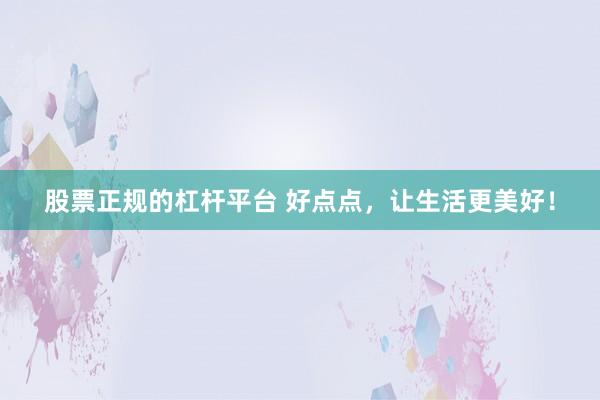 股票正规的杠杆平台 好点点，让生活更美好！