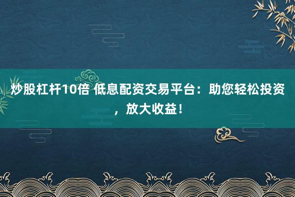 炒股杠杆10倍 低息配资交易平台：助您轻松投资，放大收益！
