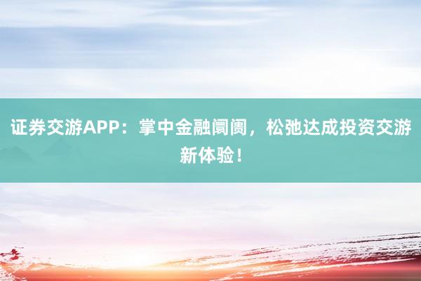证券交游APP：掌中金融阛阓，松弛达成投资交游新体验！