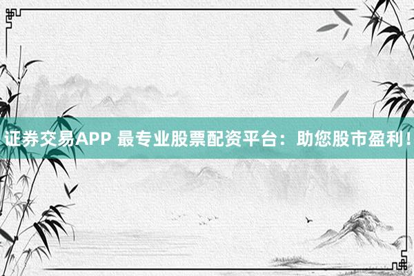 证券交易APP 最专业股票配资平台：助您股市盈利！