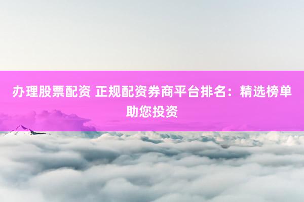 办理股票配资 正规配资券商平台排名：精选榜单助您投资