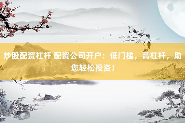 炒股配资杠杆 配资公司开户：低门槛，高杠杆，助您轻松投资！