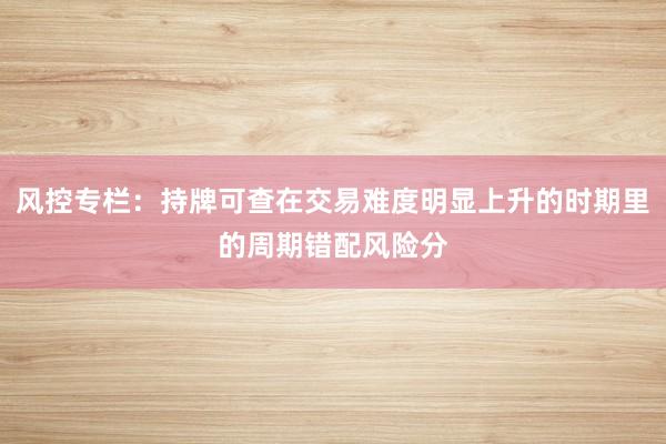风控专栏：持牌可查在交易难度明显上升的时期里的周期错配风险分