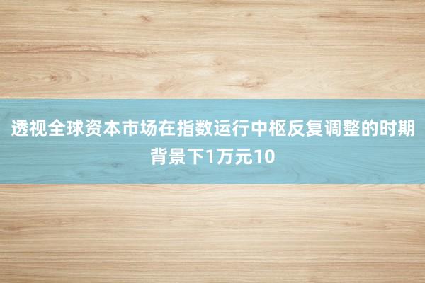 透视全球资本市场在指数运行中枢反复调整的时期背景下1万元10