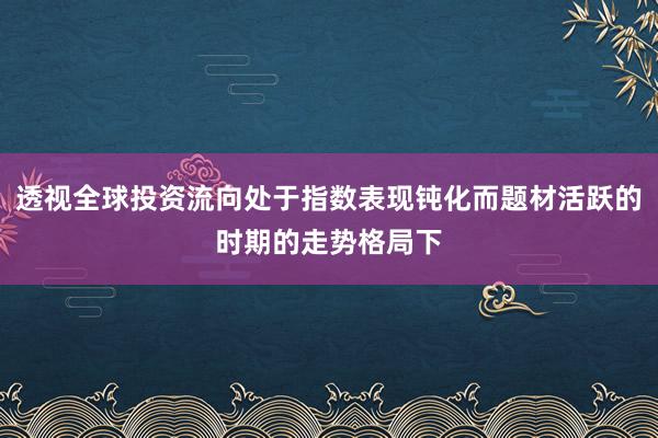 透视全球投资流向处于指数表现钝化而题材活跃的时期的走势格局下