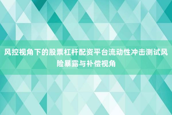 风控视角下的股票杠杆配资平台流动性冲击测试风险暴露与补偿视角