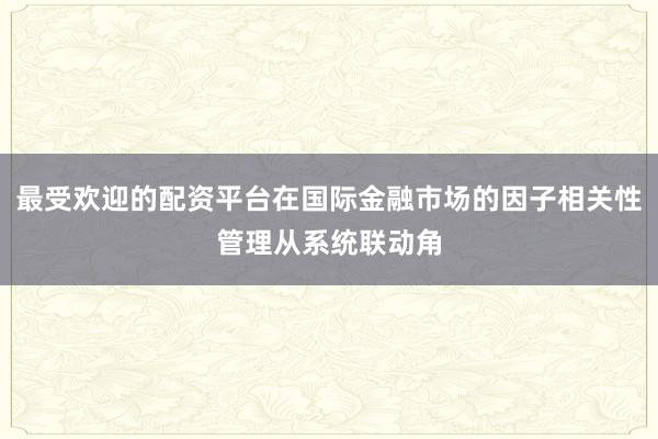 最受欢迎的配资平台在国际金融市场的因子相关性管理从系统联动角