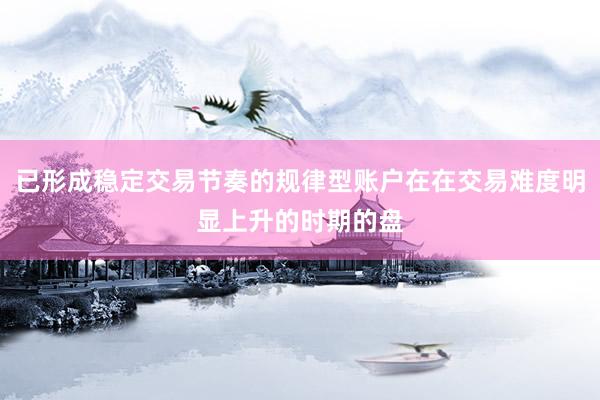 已形成稳定交易节奏的规律型账户在在交易难度明显上升的时期的盘