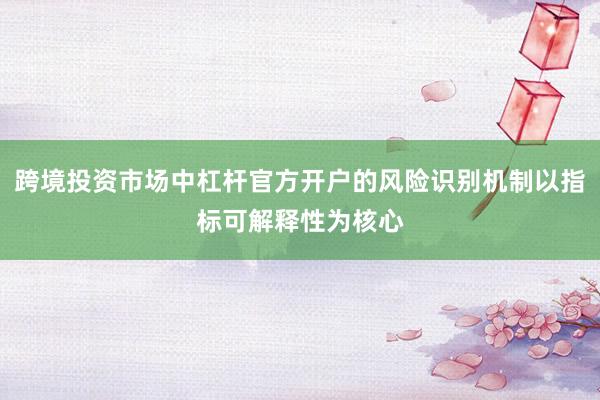 跨境投资市场中杠杆官方开户的风险识别机制以指标可解释性为核心