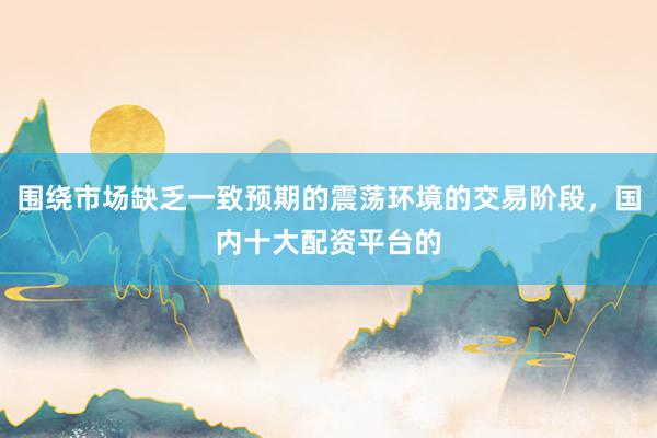 围绕市场缺乏一致预期的震荡环境的交易阶段，国内十大配资平台的