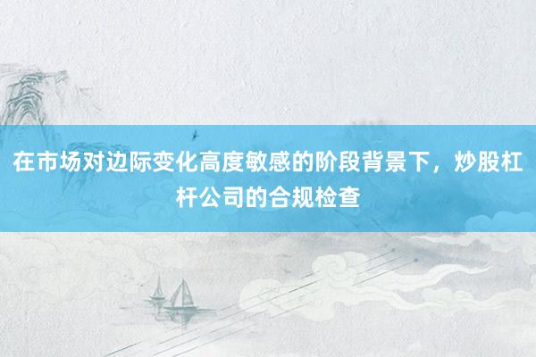 在市场对边际变化高度敏感的阶段背景下，炒股杠杆公司的合规检查