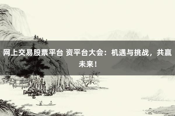 网上交易股票平台 资平台大会:机遇与挑战,共赢未来!