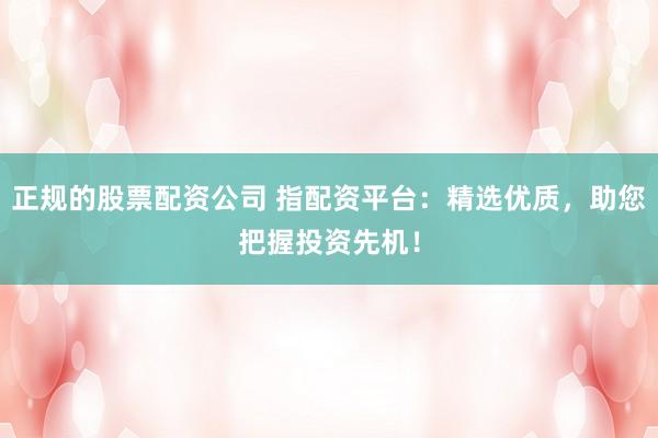 正规的股票配资公司 指配资平台:精选优质,助您把握投资先机!