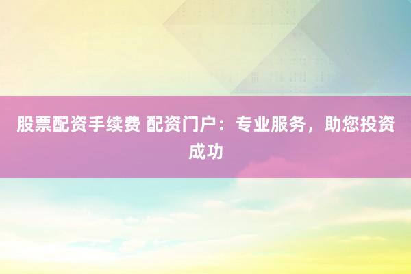 股票配资手续费 配资门户：专业服务，助您投资成功